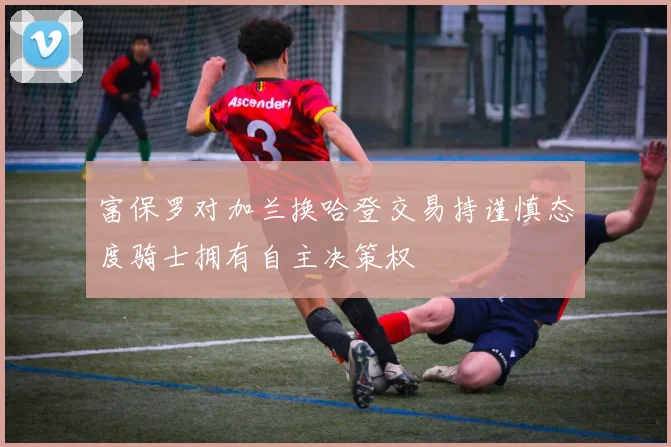 富保罗对加兰换哈登交易持谨慎态度骑士拥有自主决策权
