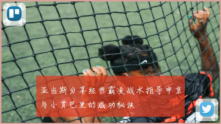 亚当斯分享经典霸凌战术指导申京与小贾巴里的成功秘诀