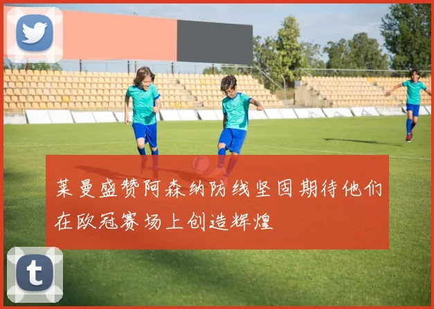 莱曼盛赞阿森纳防线坚固期待他们在欧冠赛场上创造辉煌