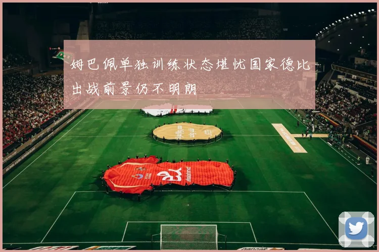 姆巴佩单独训练状态堪忧国家德比出战前景仍不明朗