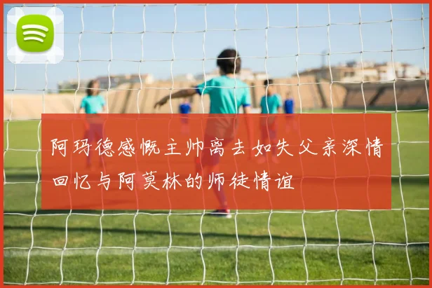阿玛德感慨主帅离去如失父亲深情回忆与阿莫林的师徒情谊
