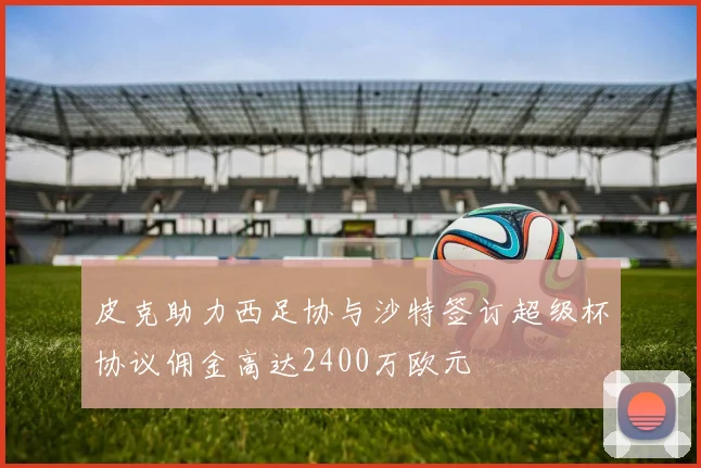 皮克助力西足协与沙特签订超级杯协议佣金高达2400万欧元