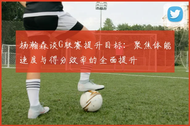 杨瀚森谈G联赛提升目标：聚焦体能速度与得分效率的全面提升