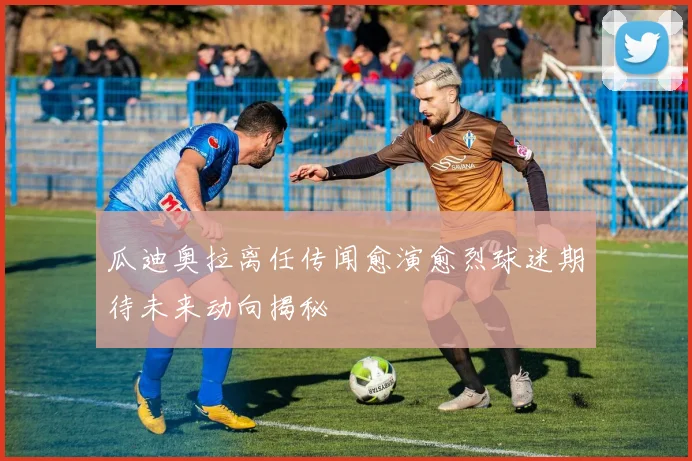 瓜迪奥拉离任传闻愈演愈烈球迷期待未来动向揭秘
