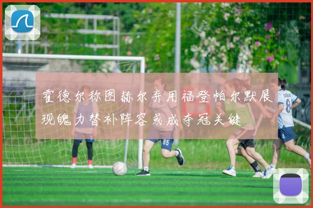 霍德尔称图赫尔弃用福登帕尔默展现魄力替补阵容或成夺冠关键
