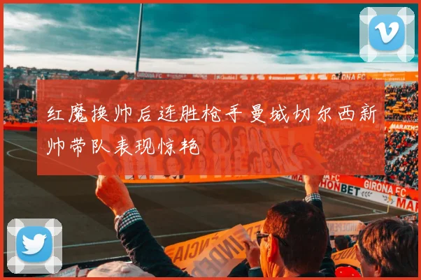 红魔换帅后连胜枪手曼城切尔西新帅带队表现惊艳