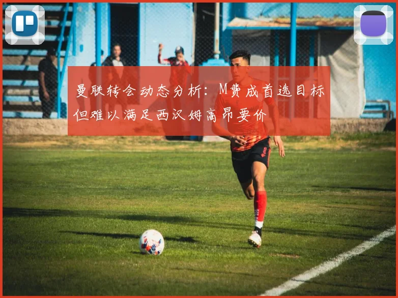 曼联转会动态分析：M费成首选目标但难以满足西汉姆高昂要价