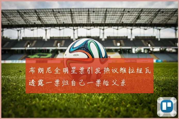 布朗尼全明星票引发热议维拉纽瓦透露一票归自己一票给父亲