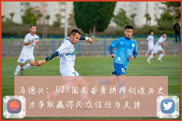马德兴：U23国足奋勇拼搏创造历史全力争取赢得民众信任与支持