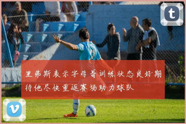 里弗斯表示字母哥训练状态良好期待他尽快重返赛场助力球队