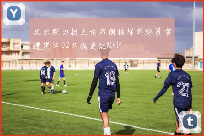 皮尔斯力挺杰伦布朗称绿军球员常遭黑评02年我更配MVP